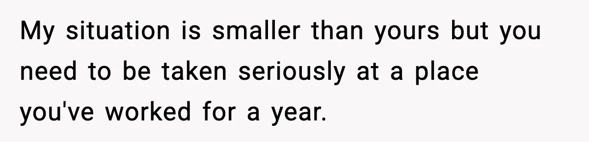 My situation is smaller than yours but you need to be taken seriously at a place you've worked for a year.
