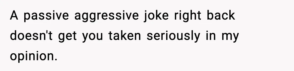 A passive aggressive joke right back doesn't get you taken seriously in my opinion.
