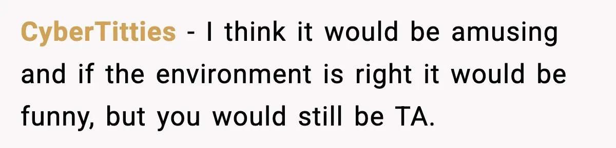CyberTitties − I think it would be amusing and if the environment is right it would be funny, but you would still be TA.