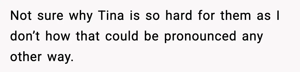 Not sure why Tina is so hard for them as I don’t how that could be pronounced any other way.