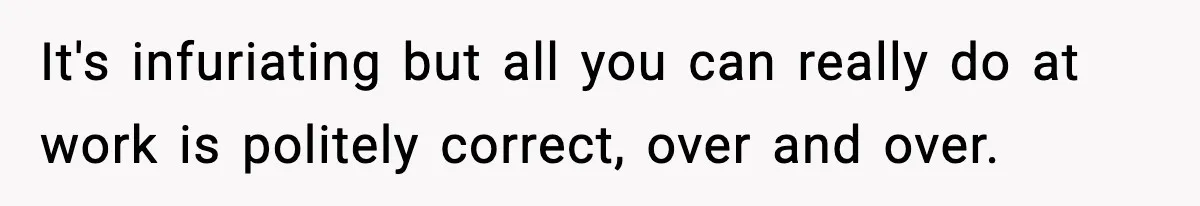 It's infuriating but all you can really do at work is politely correct, over and over.