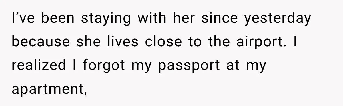 I’ve been staying with her since yesterday because she lives close to the airport. I realized I forgot my passport at my apartment,