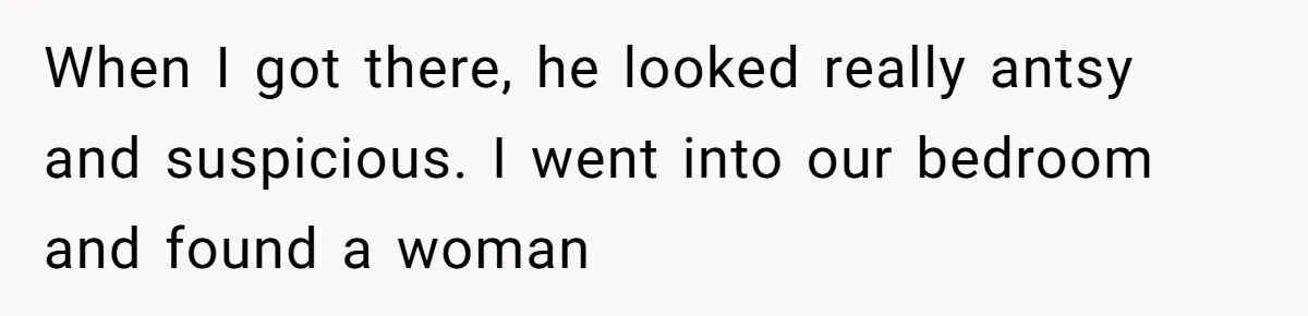 When I got there, he looked really antsy and suspicious. I went into our bedroom and found a woman