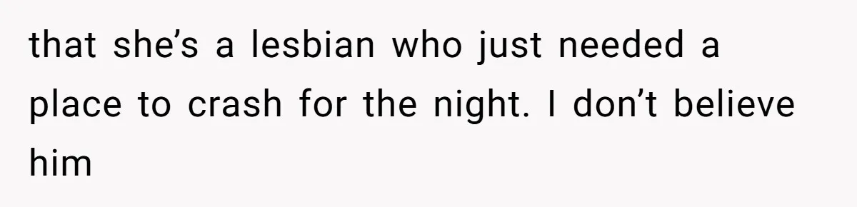 that she’s a lesbian who just needed a place to crash for the night. I don’t believe him
