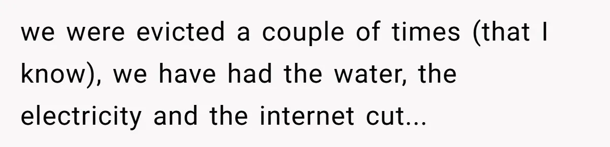 we were evicted a couple of times (that I know), we have had the water, the electricity and the internet cut...
