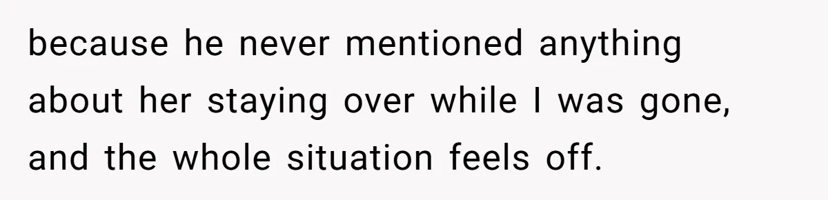 because he never mentioned anything about her staying over while I was gone, and the whole situation feels off.