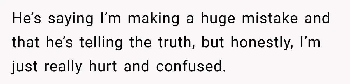 He’s saying I’m making a huge mistake and that he’s telling the truth, but honestly, I’m just really hurt and confused.