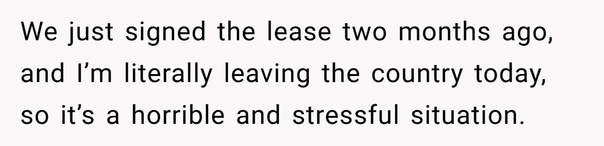 We just signed the lease two months ago, and I’m literally leaving the country today, so it’s a horrible and stressful situation.