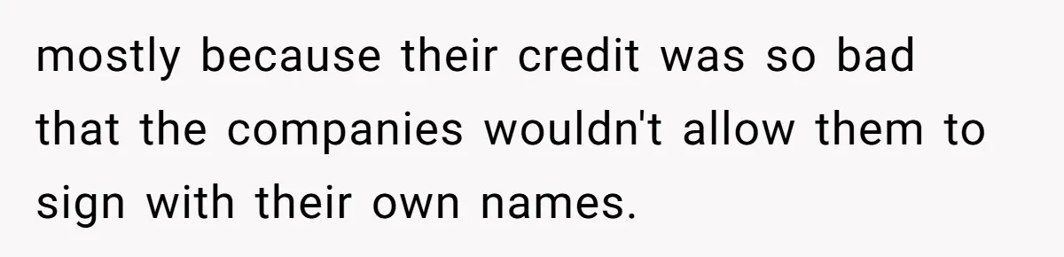 mostly because their credit was so bad that the companies wouldn't allow them to sign with their own names.