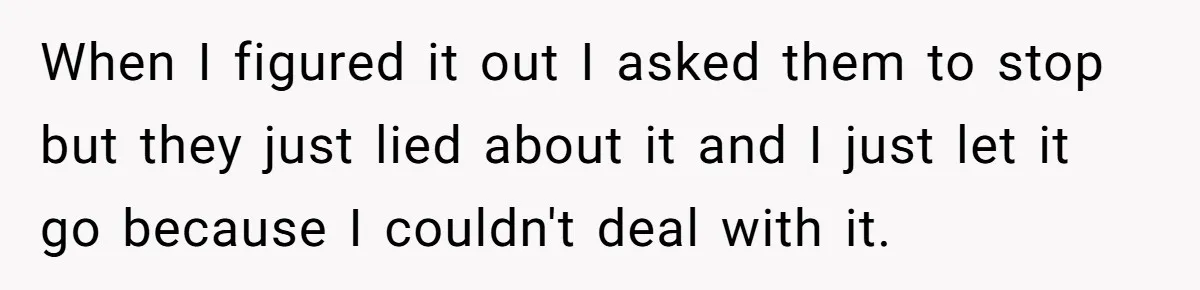 When I figured it out I asked them to stop but they just lied about it and I just let it go because I couldn't deal with it.