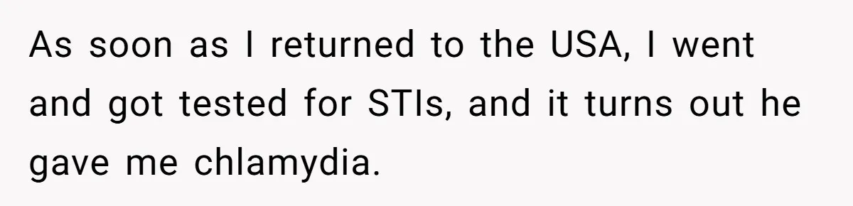As soon as I returned to the USA, I went and got tested for STIs, and it turns out he gave me chlamydia.