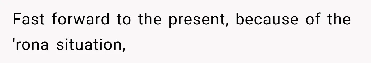 Fast forward to the present, because of the 'rona situation,