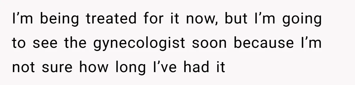 I’m being treated for it now, but I’m going to see the gynecologist soon because I’m not sure how long I’ve had it