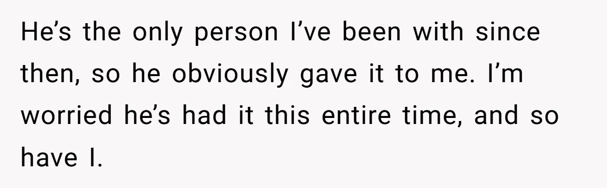 He’s the only person I’ve been with since then, so he obviously gave it to me. I’m worried he’s had it this entire time, and so have I.