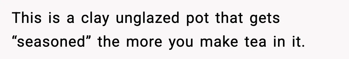 This is a clay unglazed pot that gets “seasoned” the more you make tea in it.