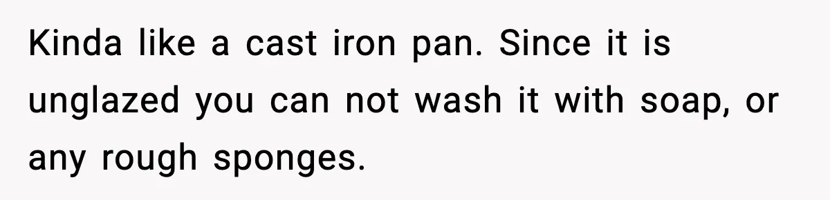 Kinda like a cast iron pan. Since it is unglazed you can not wash it with soap, or any rough sponges.
