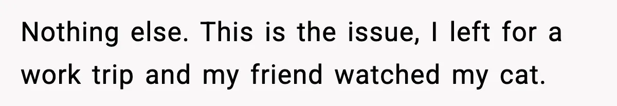 Nothing else. This is the issue, I left for a work trip and my friend watched my cat.