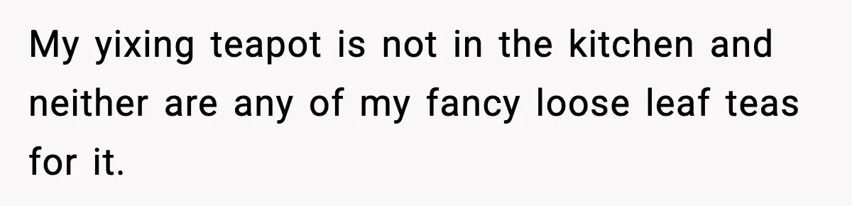 My yixing teapot is not in the kitchen and neither are any of my fancy loose leaf teas for it.