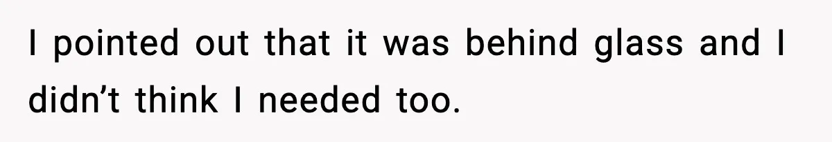 I pointed out that it was behind glass and I didn’t think I needed too.