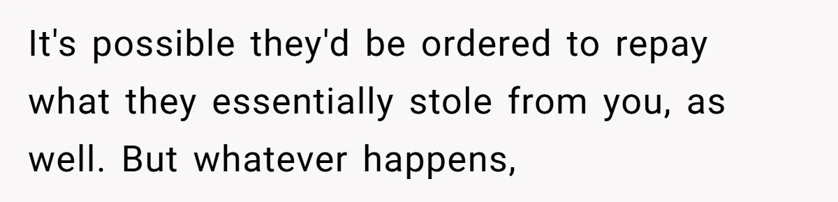 It's possible they'd be ordered to repay what they essentially stole from you, as well. But whatever happens,