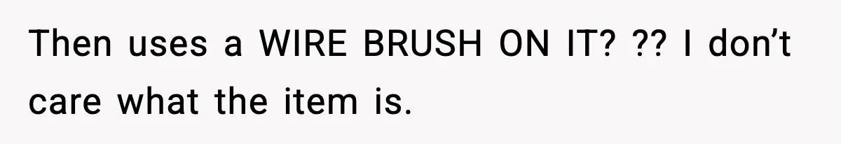 Then uses a WIRE BRUSH ON IT? ?? I don’t care what the item is.