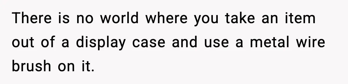 There is no world where you take an item out of a display case and use a metal wire brush on it.
