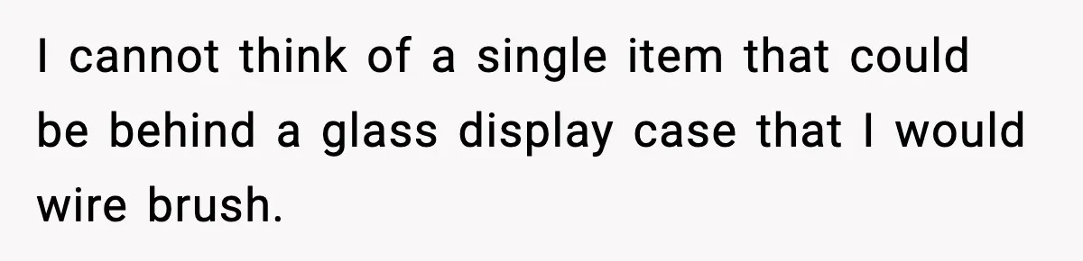 I cannot think of a single item that could be behind a glass display case that I would wire brush.