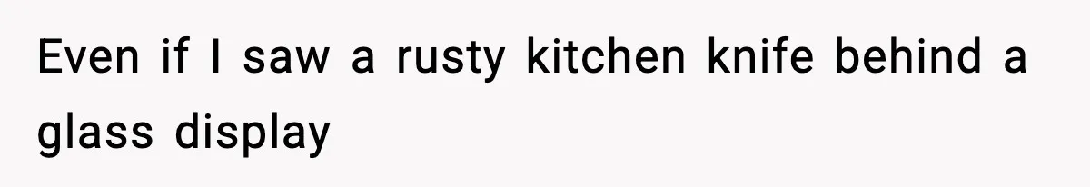 Even if I saw a rusty kitchen knife behind a glass display