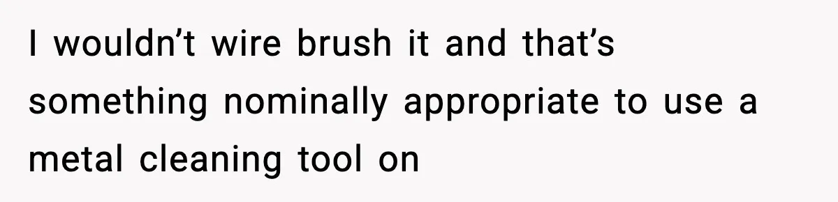 I wouldn’t wire brush it and that’s something nominally appropriate to use a metal cleaning tool on