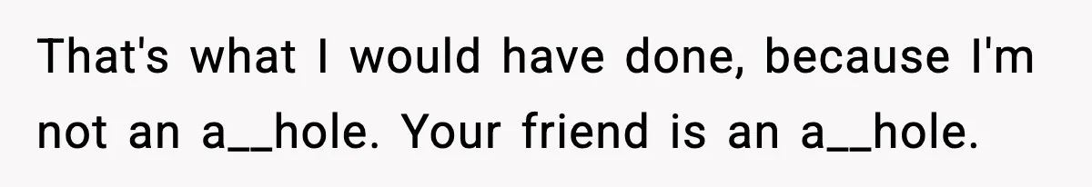 That's what I would have done, because I'm not an a__hole. Your friend is an a__hole.