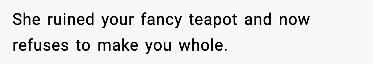 She ruined your fancy teapot and now refuses to make you whole.