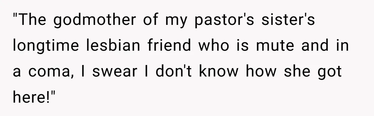 "The godmother of my pastor's sister's longtime lesbian friend who is mute and in a coma, I swear I don't know how she got here!"