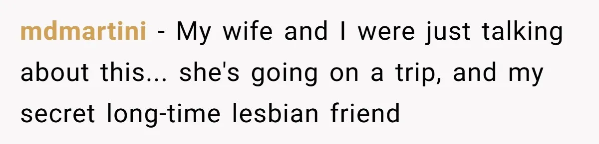 mdmartini − My wife and I were just talking about this... she's going on a trip, and my secret long-time lesbian friend