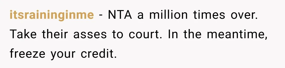 itsraininginme − NTA a million times over. Take their asses to court. In the meantime, freeze your credit.