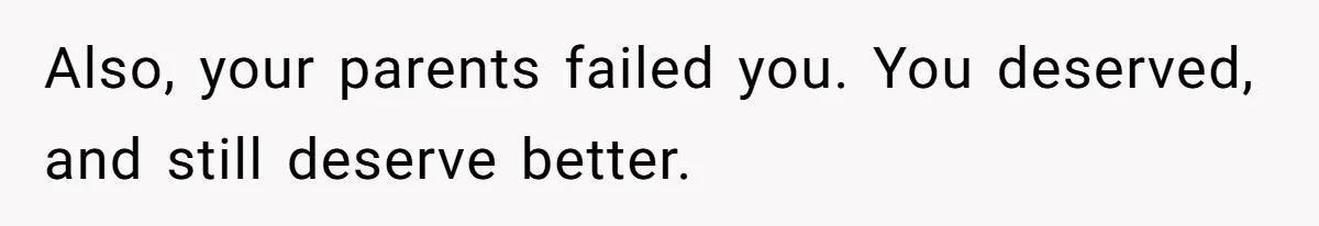 Also, your parents failed you. You deserved, and still deserve better.