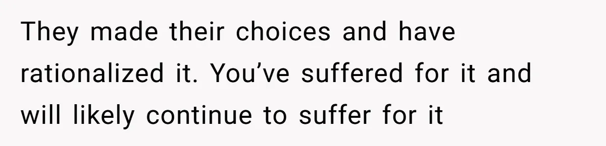 They made their choices and have rationalized it. You’ve suffered for it and will likely continue to suffer for it