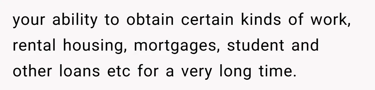 your ability to obtain certain kinds of work, rental housing, mortgages, student and other loans etc for a very long time.