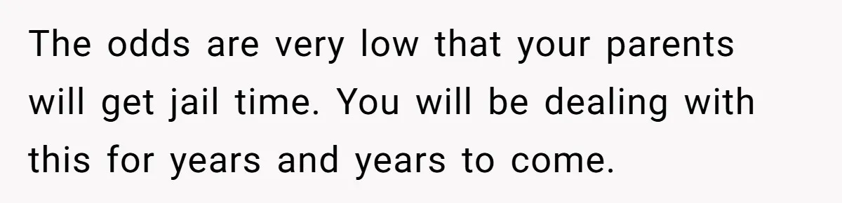 The odds are very low that your parents will get jail time. You will be dealing with this for years and years to come.