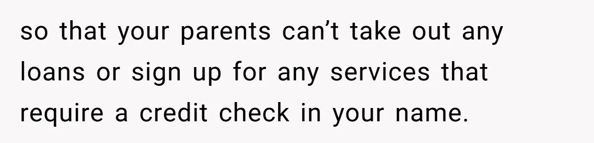so that your parents can’t take out any loans or sign up for any services that require a credit check in your name.