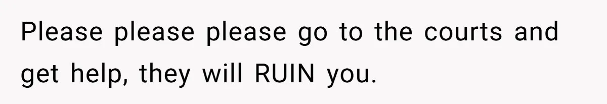 Please please please go to the courts and get help, they will RUIN you.