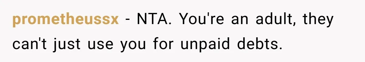 prometheussx − NTA. You're an adult, they can't just use you for unpaid debts.