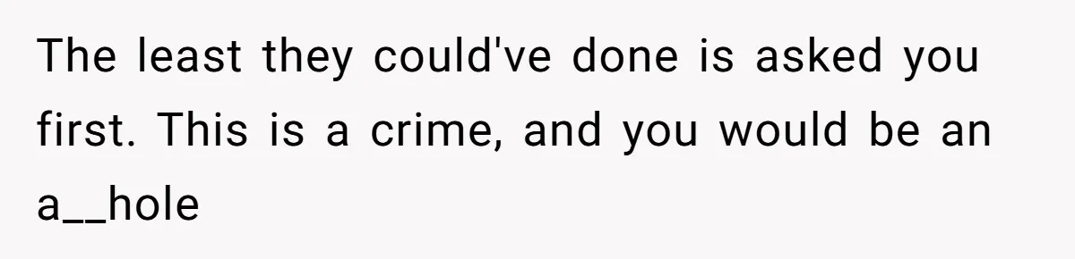 The least they could've done is asked you first. This is a crime, and you would be an a__hole