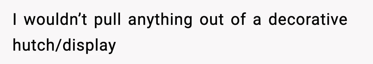I wouldn’t pull anything out of a decorative hutch/display