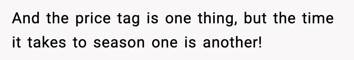 And the price tag is one thing, but the time it takes to season one is another!