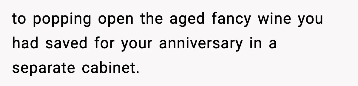 to popping open the aged fancy wine you had saved for your anniversary in a separate cabinet.