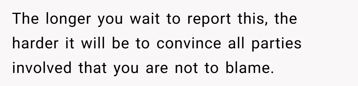 The longer you wait to report this, the harder it will be to convince all parties involved that you are not to blame.