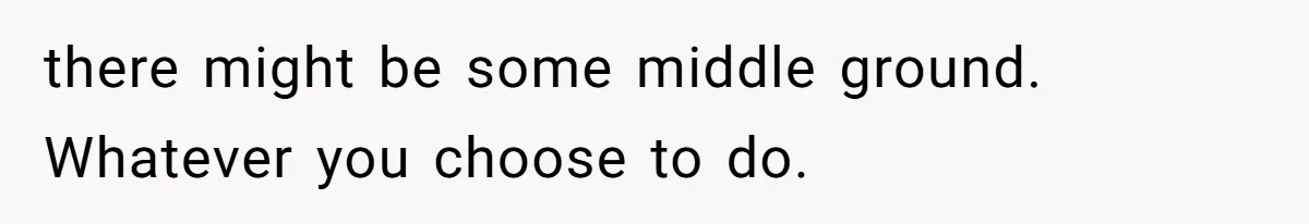 there might be some middle ground. Whatever you choose to do.