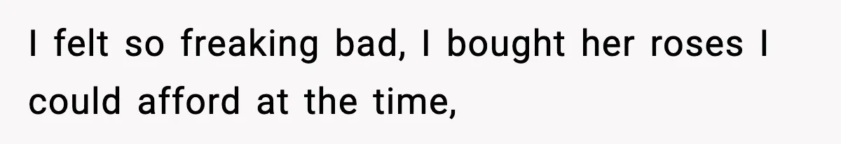 I felt so freaking bad, I bought her roses I could afford at the time,