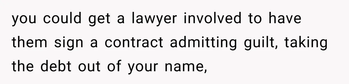 you could get a lawyer involved to have them sign a contract admitting guilt, taking the debt out of your name,