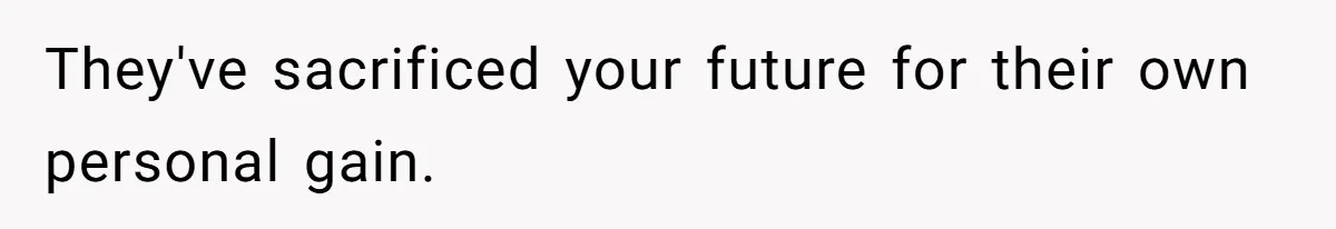 They've sacrificed your future for their own personal gain.